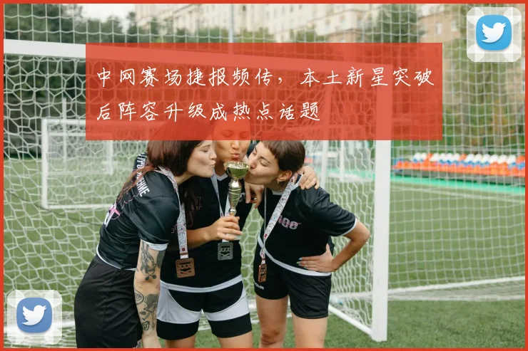 中网赛场捷报频传，本土新星突破后阵容升级成热点话题
