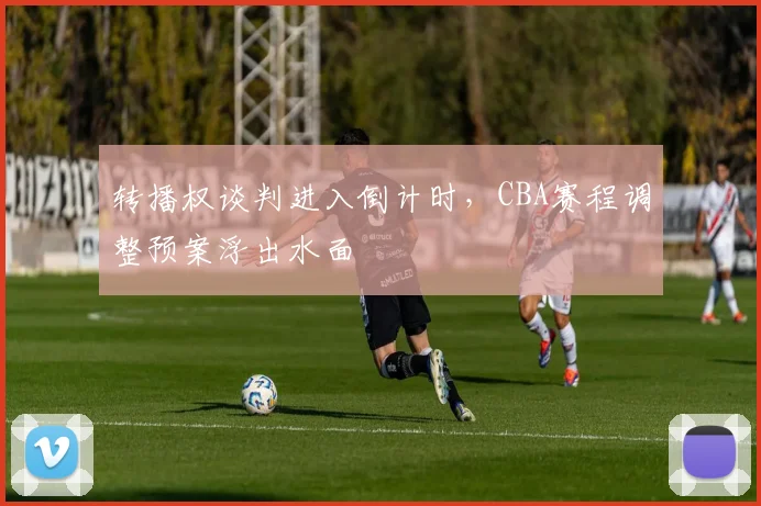 转播权谈判进入倒计时，CBA赛程调整预案浮出水面