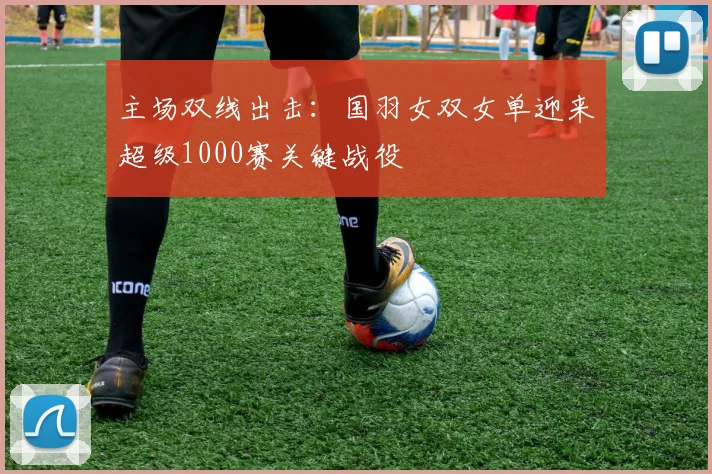 主场双线出击：国羽女双女单迎来超级1000赛关键战役