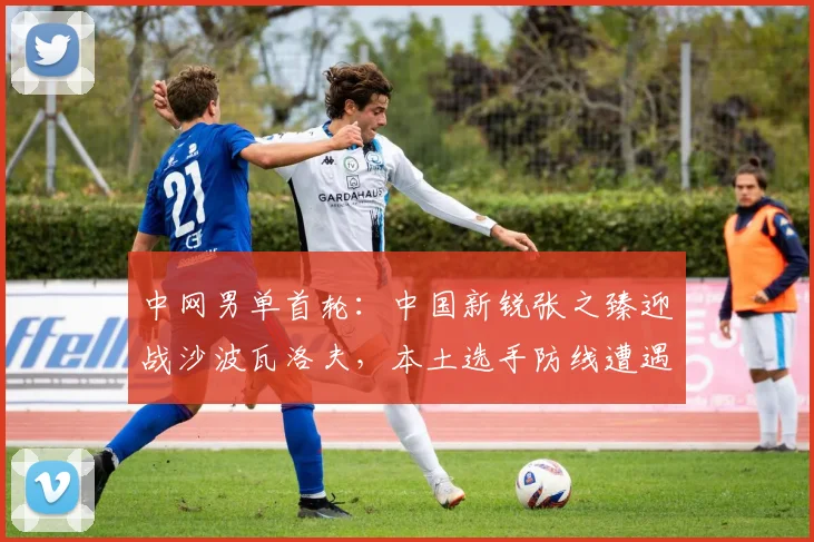 中网男单首轮：中国新锐张之臻迎战沙波瓦洛夫，本土选手防线遭遇新生代冲击