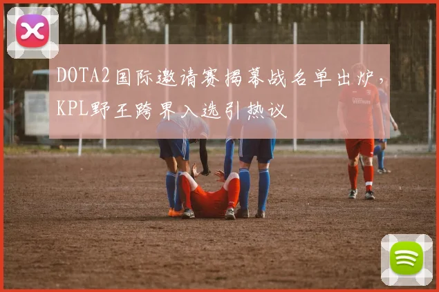 DOTA2国际邀请赛揭幕战名单出炉，KPL野王跨界入选引热议