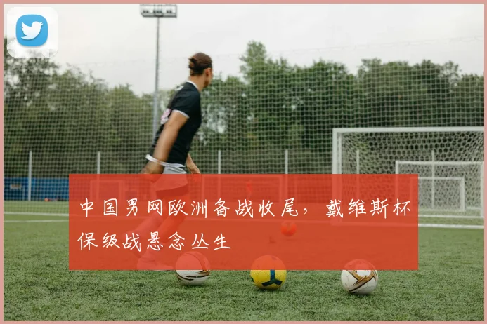 中国男网欧洲备战收尾，戴维斯杯保级战悬念丛生