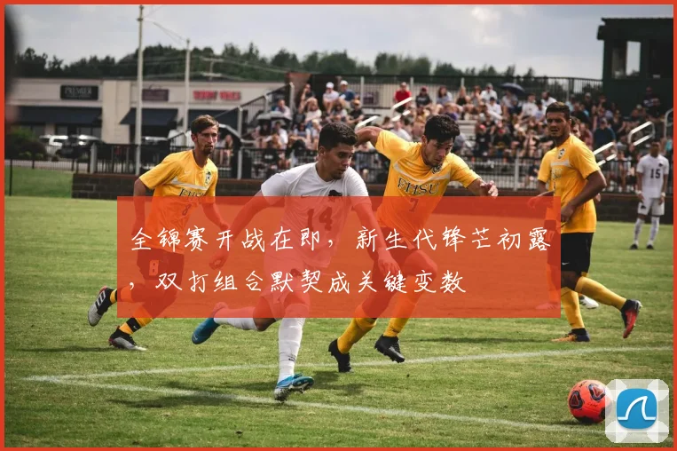 全锦赛开战在即，新生代锋芒初露，双打组合默契成关键变数