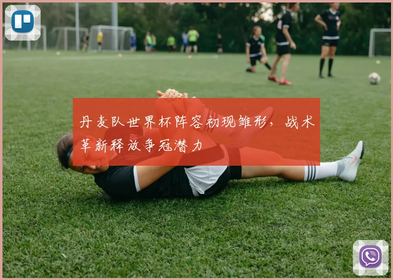 丹麦队世界杯阵容初现雏形，战术革新释放争冠潜力