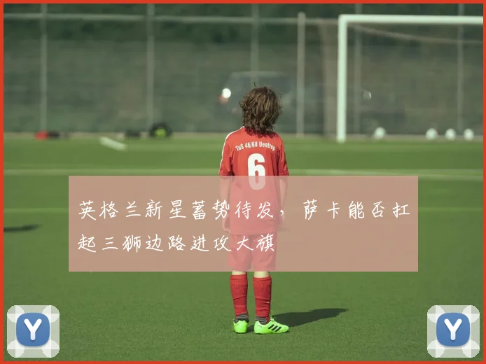 英格兰新星蓄势待发，萨卡能否扛起三狮边路进攻大旗
