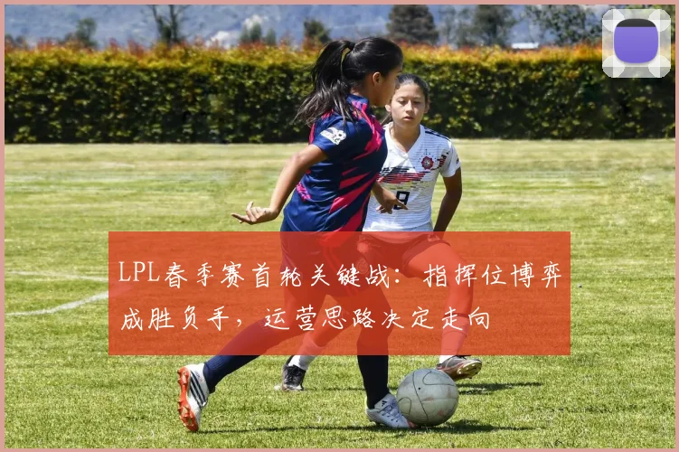 LPL春季赛首轮关键战：指挥位博弈成胜负手，运营思路决定走向