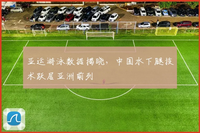 亚运游泳数据揭晓，中国水下腿技术跃居亚洲前列