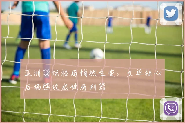 亚洲羽坛格局悄然生变，女单核心后场强攻成破局利器