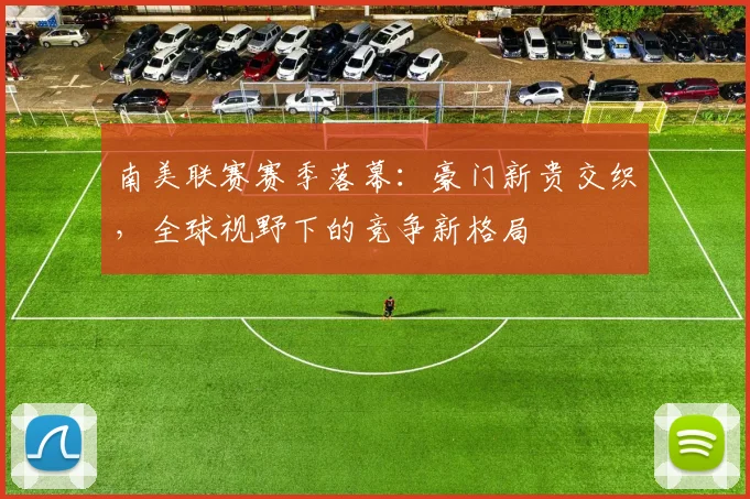 南美联赛赛季落幕：豪门新贵交织，全球视野下的竞争新格局