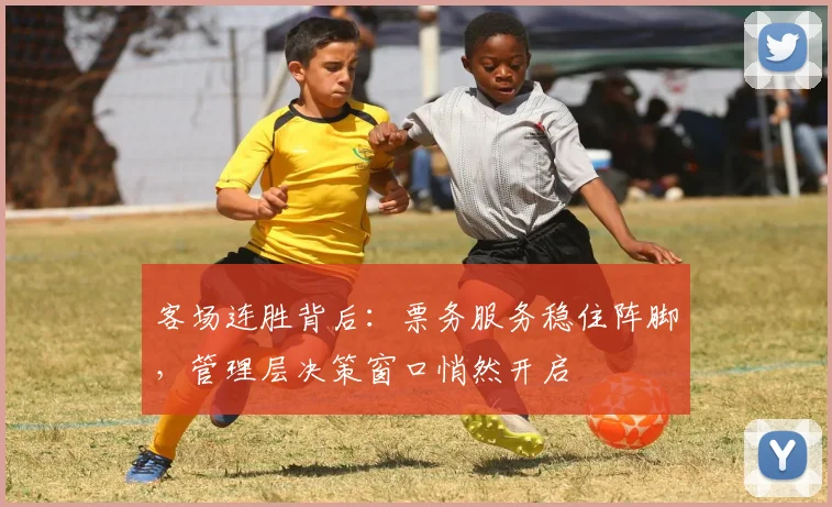 客场连胜背后：票务服务稳住阵脚，管理层决策窗口悄然开启