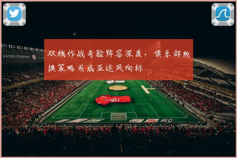 双线作战考验阵容深度，俱乐部轮换策略或成亚运风向标