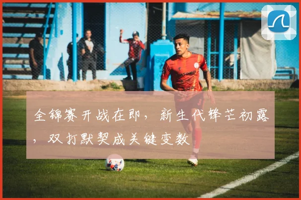 全锦赛开战在即，新生代锋芒初露，双打默契成关键变数