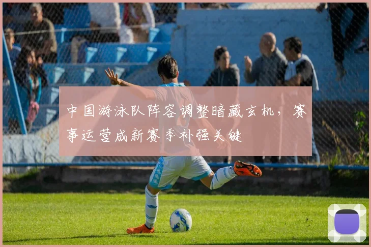 中国游泳队阵容调整暗藏玄机，赛事运营成新赛季补强关键