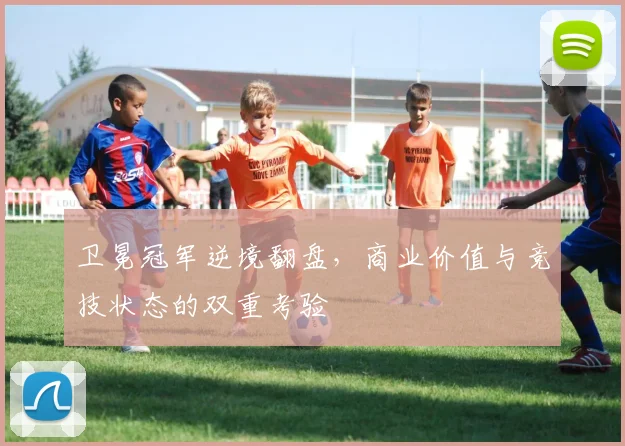 卫冕冠军逆境翻盘，商业价值与竞技状态的双重考验