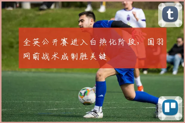全英公开赛进入白热化阶段，国羽网前战术成制胜关键