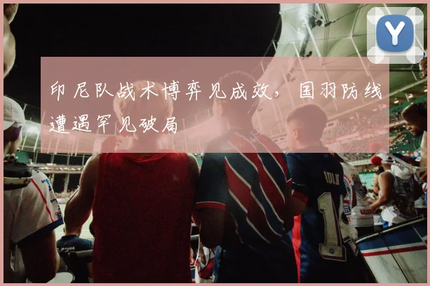 印尼队战术博弈见成效，国羽防线遭遇罕见破局