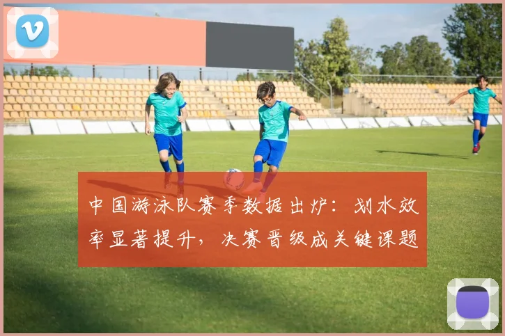 中国游泳队赛季数据出炉：划水效率显著提升，决赛晋级成关键课题