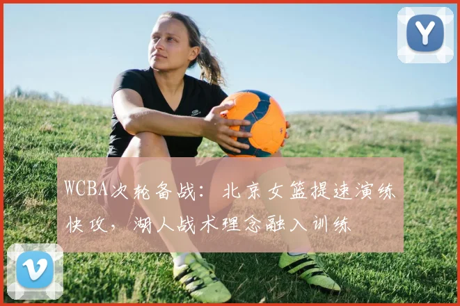 WCBA次轮备战：北京女篮提速演练快攻，湖人战术理念融入训练