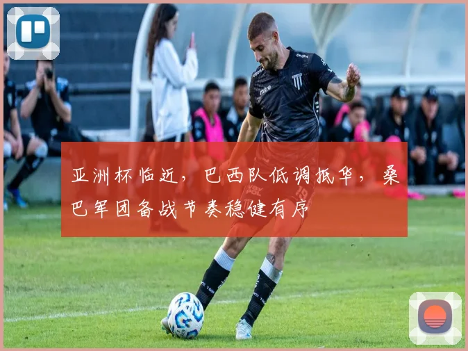亚洲杯临近，巴西队低调抵华，桑巴军团备战节奏稳健有序