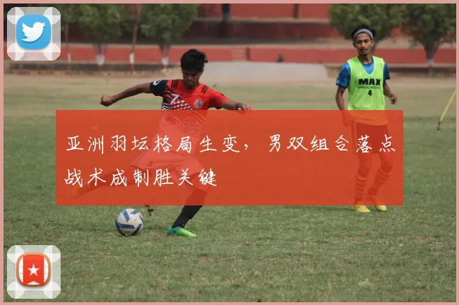 亚洲羽坛格局生变，男双组合落点战术成制胜关键