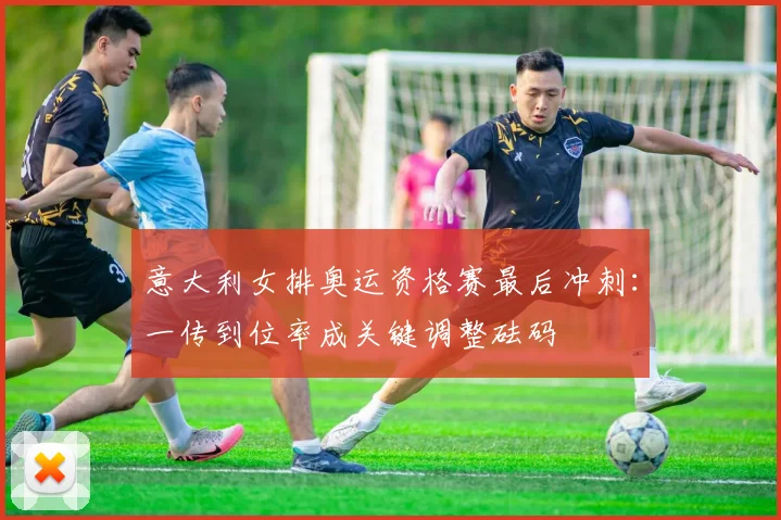 意大利女排奥运资格赛最后冲刺：一传到位率成关键调整砝码