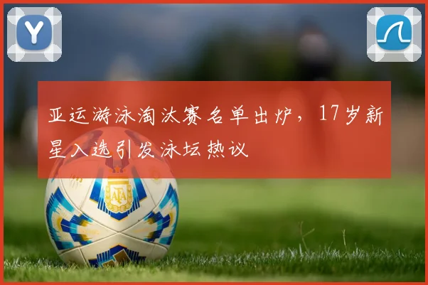 亚运游泳淘汰赛名单出炉，17岁新星入选引发泳坛热议