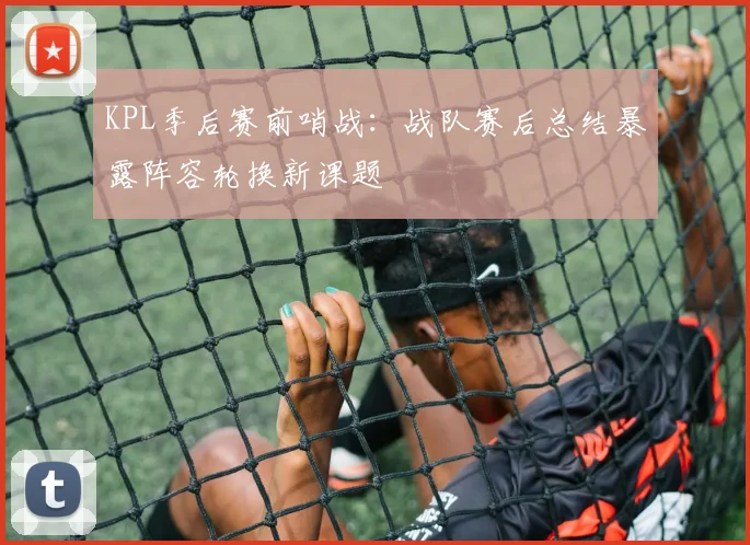 KPL季后赛前哨战：战队赛后总结暴露阵容轮换新课题