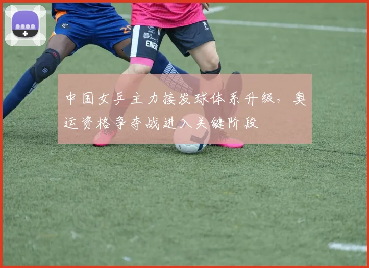 中国女乒主力接发球体系升级，奥运资格争夺战进入关键阶段