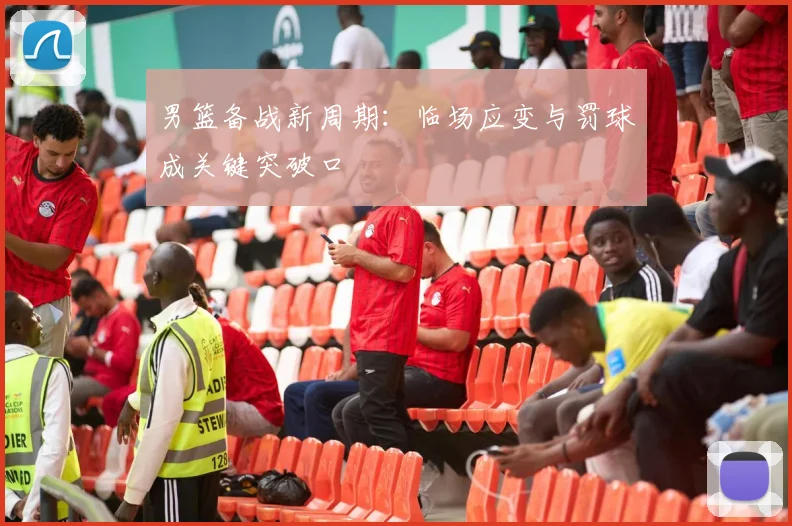 男篮备战新周期：临场应变与罚球成关键突破口