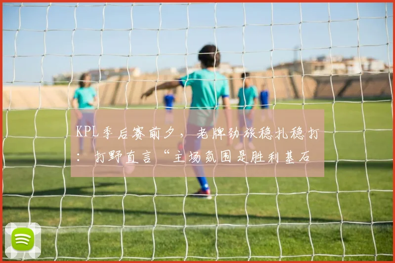 KPL季后赛前夕，老牌劲旅稳扎稳打：打野直言“主场氛围是胜利基石”
