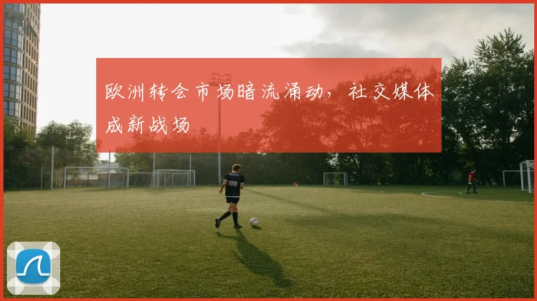 欧洲转会市场暗流涌动，社交媒体成新战场