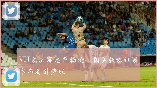 WTT总决赛名单揭晓，国乒教练组战术布局引热议