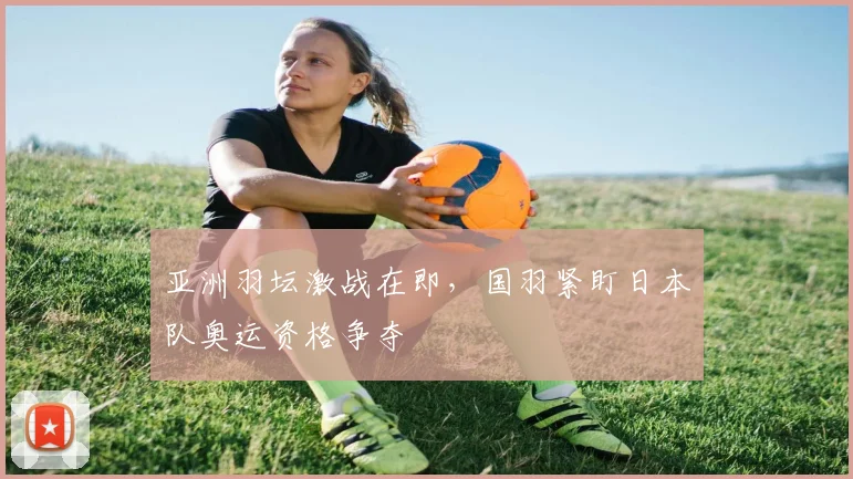 亚洲羽坛激战在即，国羽紧盯日本队奥运资格争夺