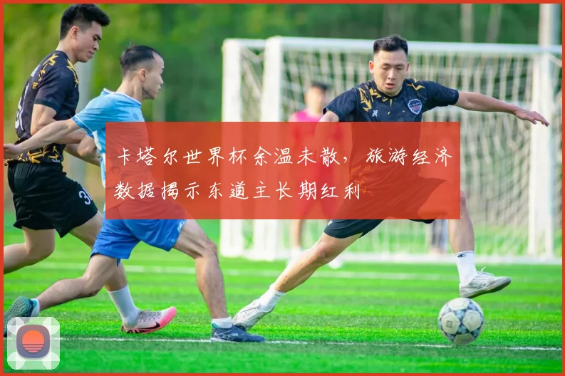 卡塔尔世界杯余温未散，旅游经济数据揭示东道主长期红利