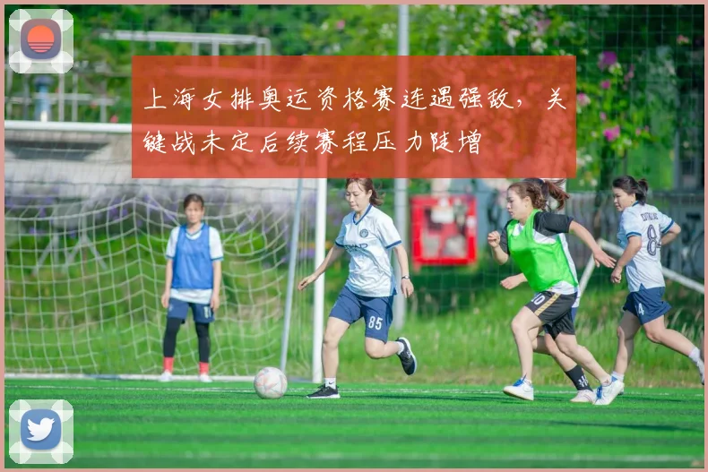 上海女排奥运资格赛连遇强敌，关键战未定后续赛程压力陡增