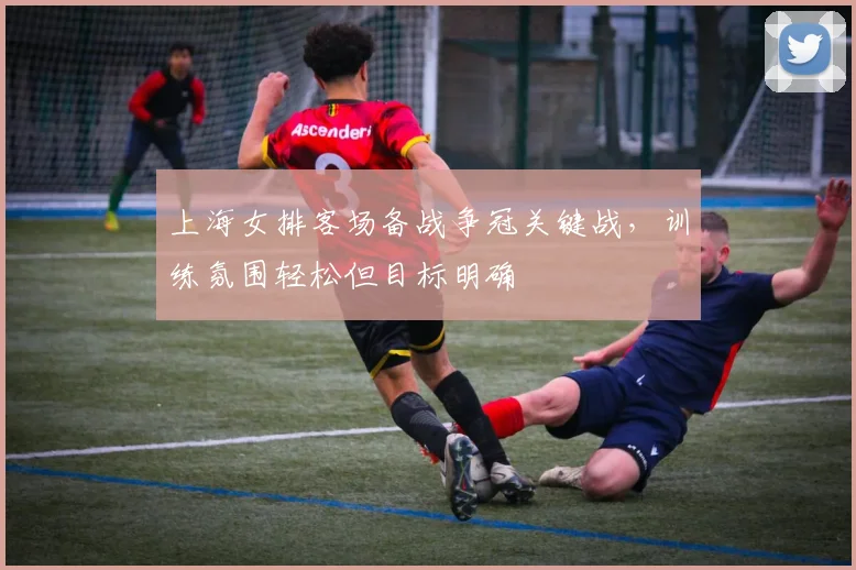 上海女排客场备战争冠关键战，训练氛围轻松但目标明确