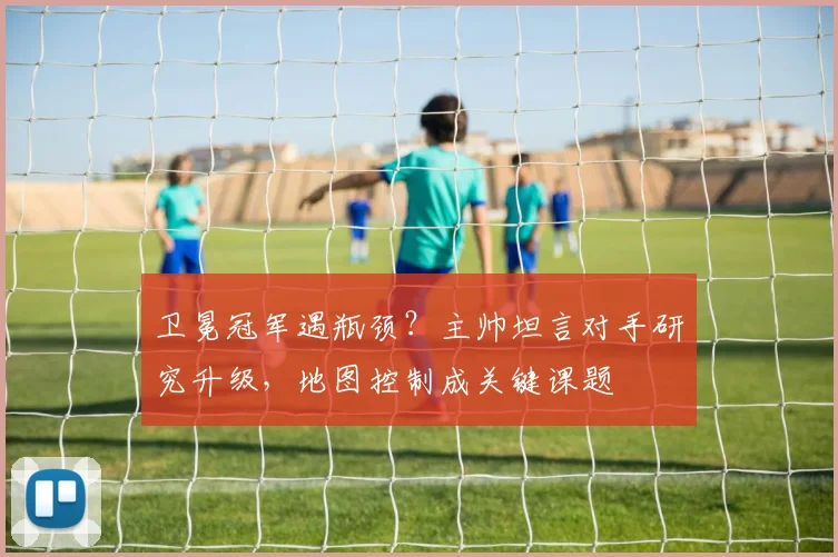 卫冕冠军遇瓶颈？主帅坦言对手研究升级，地图控制成关键课题