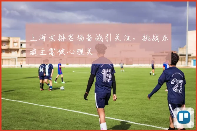 上海女排客场备战引关注，挑战东道主需破心理关