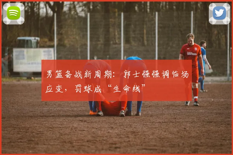男篮备战新周期：郭士强强调临场应变，罚球成“生命线”