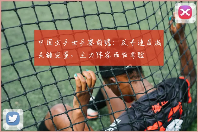 中国女乒世乒赛前瞻：反手速度成关键变量，主力阵容面临考验