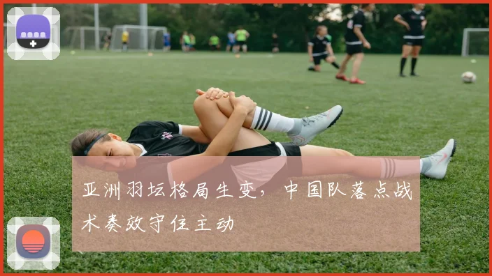 亚洲羽坛格局生变，中国队落点战术奏效守住主动