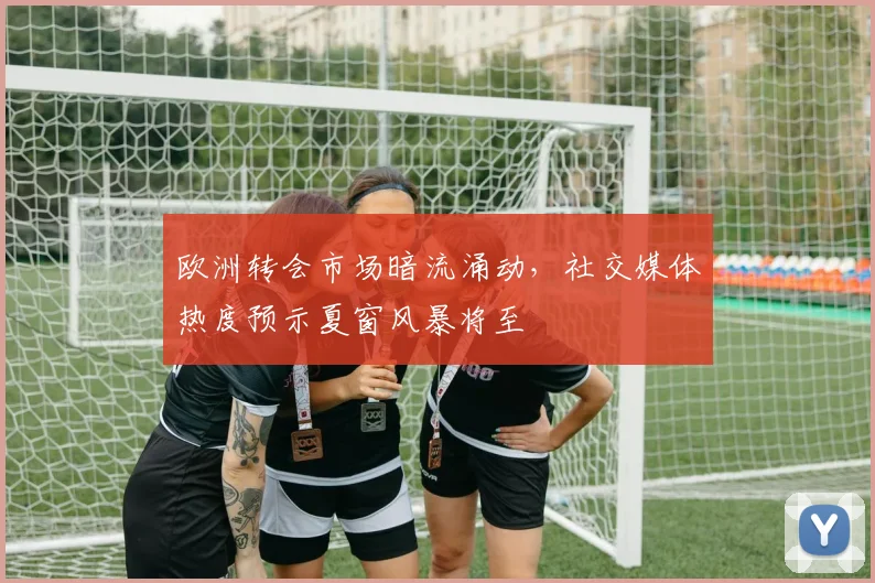 欧洲转会市场暗流涌动，社交媒体热度预示夏窗风暴将至